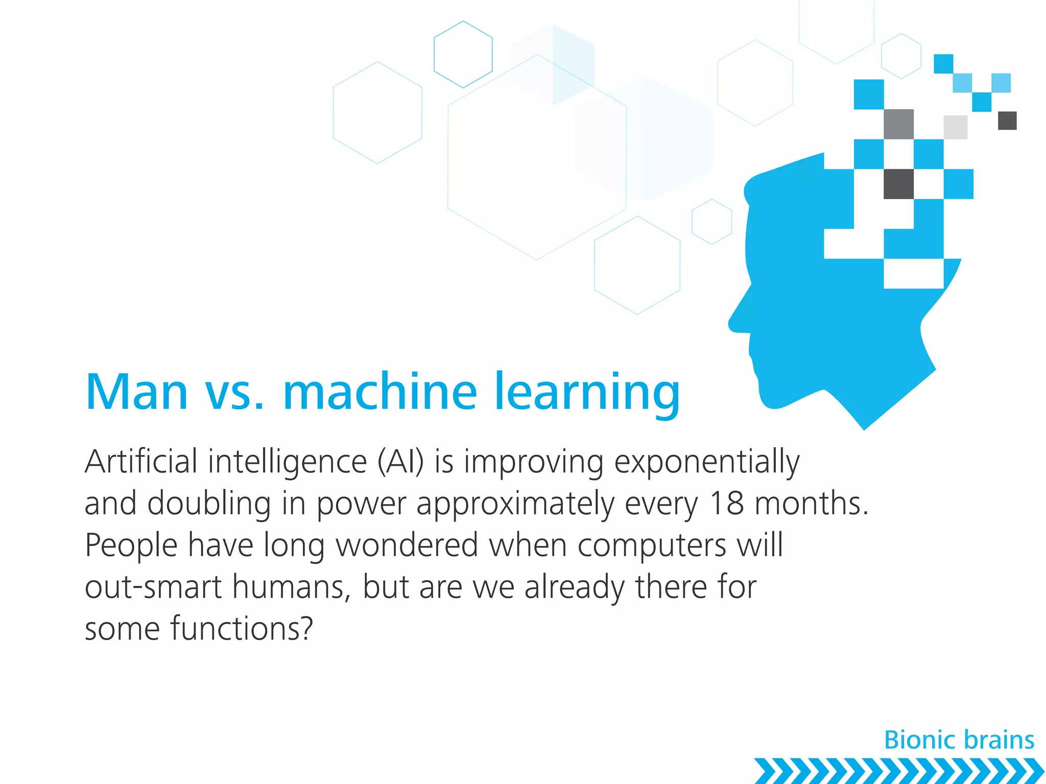 Man vs. machine learning
Artiﬁcial intelligence (AI) is improving exponentially
and doubling in power approximately every 18 months.
People have long wondered when computers will
out-smart humans, but are we already there for
some functions?
Bionic brains
 