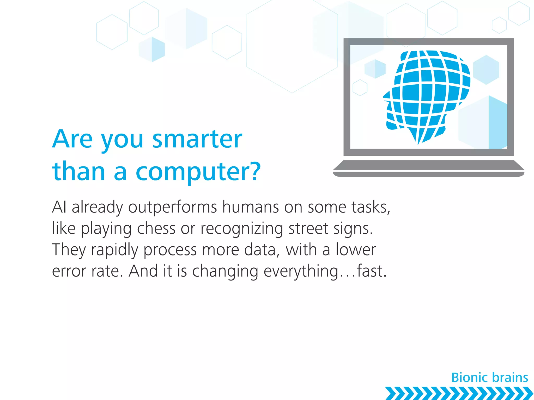 Are you smarter
than a computer?
AI already outperforms humans on some tasks,
like playing chess or recognizing street signs.
They rapidly process more data, with a lower
error rate. And it is changing everything…fast.
Bionic brains
 