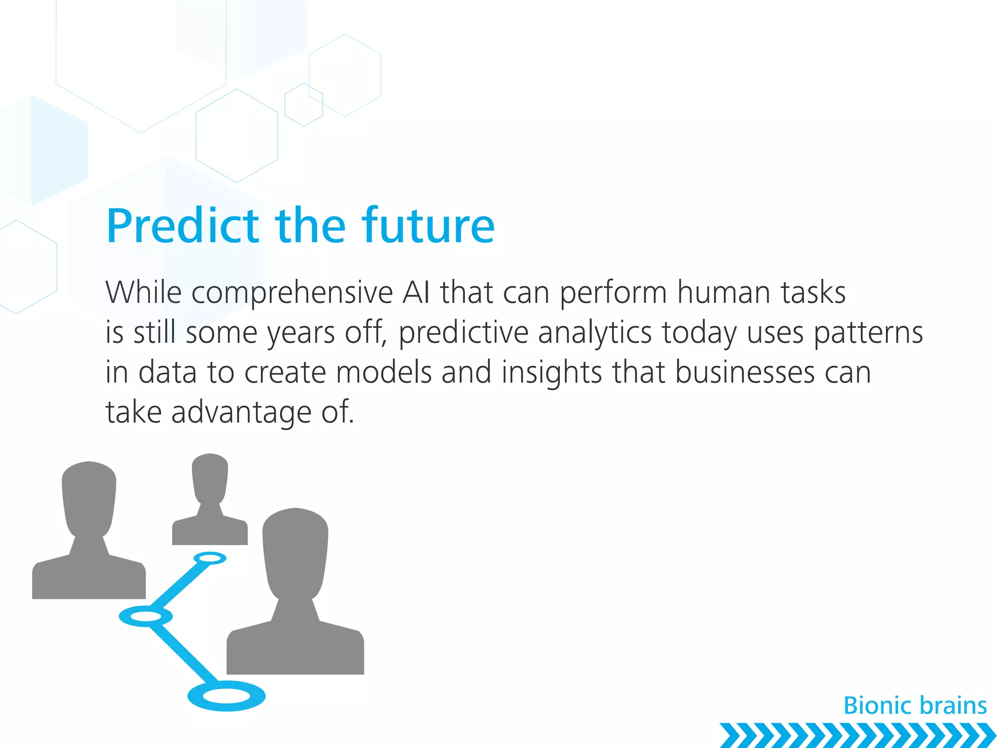 Predict the future
While comprehensive AI that can perform human tasks
is still some years off, predictive analytics today uses patterns
in data to create models and insights that businesses can
take advantage of.
Bionic brains
 