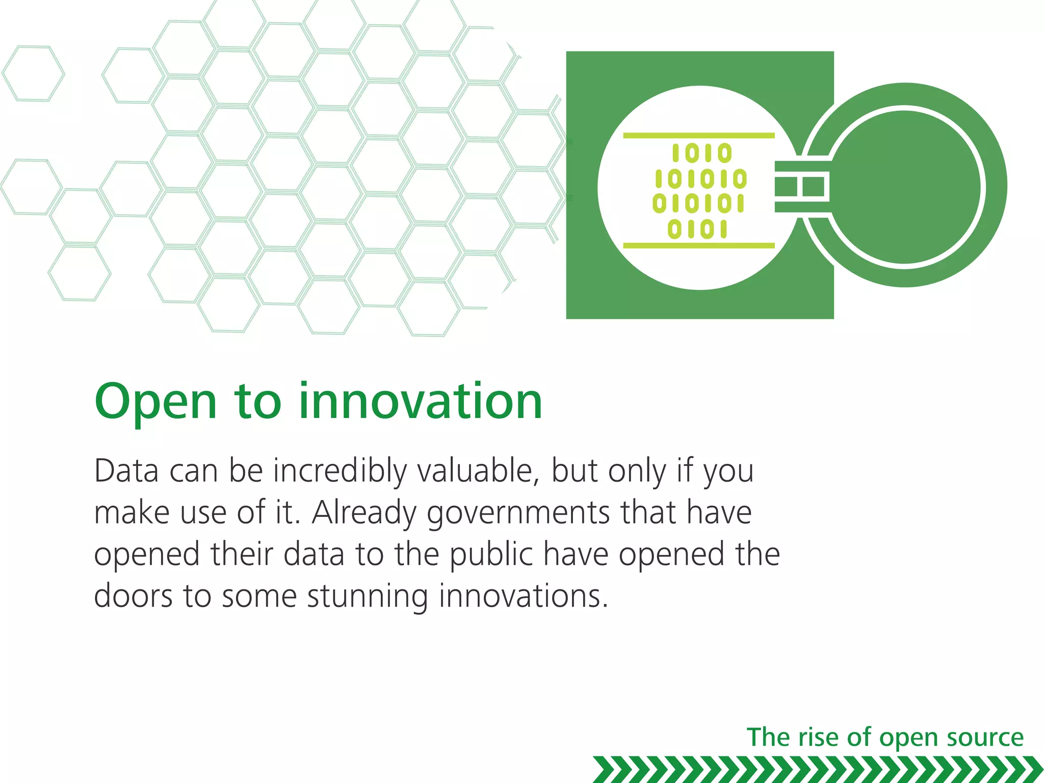 Open to innovation
Data can be incredibly valuable, but only if you
make use of it. Already governments that have
opened their data to the public have opened the
doors to some stunning innovations.
The rise of open source
 