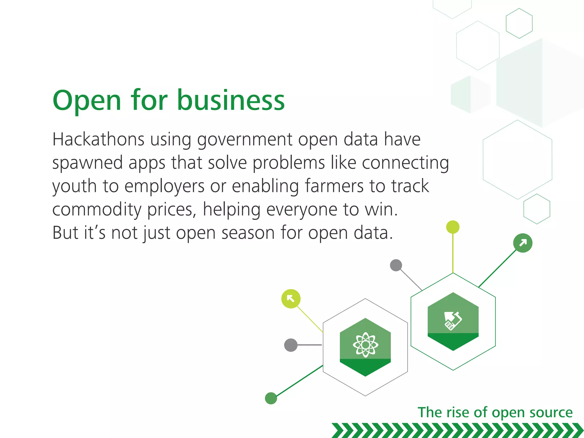 Open for business
Hackathons using government open data have
spawned apps that solve problems like connecting
youth to employers or enabling farmers to track
commodity prices, helping everyone to win.
But it’s not just open season for open data.
The rise of open source
 