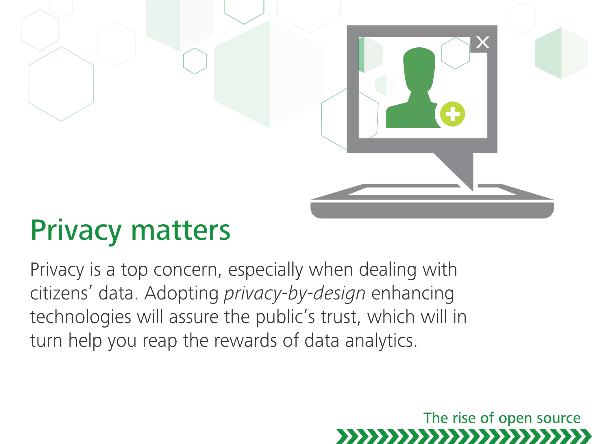 Privacy matters
Privacy is a top concern, especially when dealing with
citizens’ data. Adopting privacy-by-design enhancing
technologies will assure the public’s trust, which will in
turn help you reap the rewards of data analytics.
The rise of open source
 