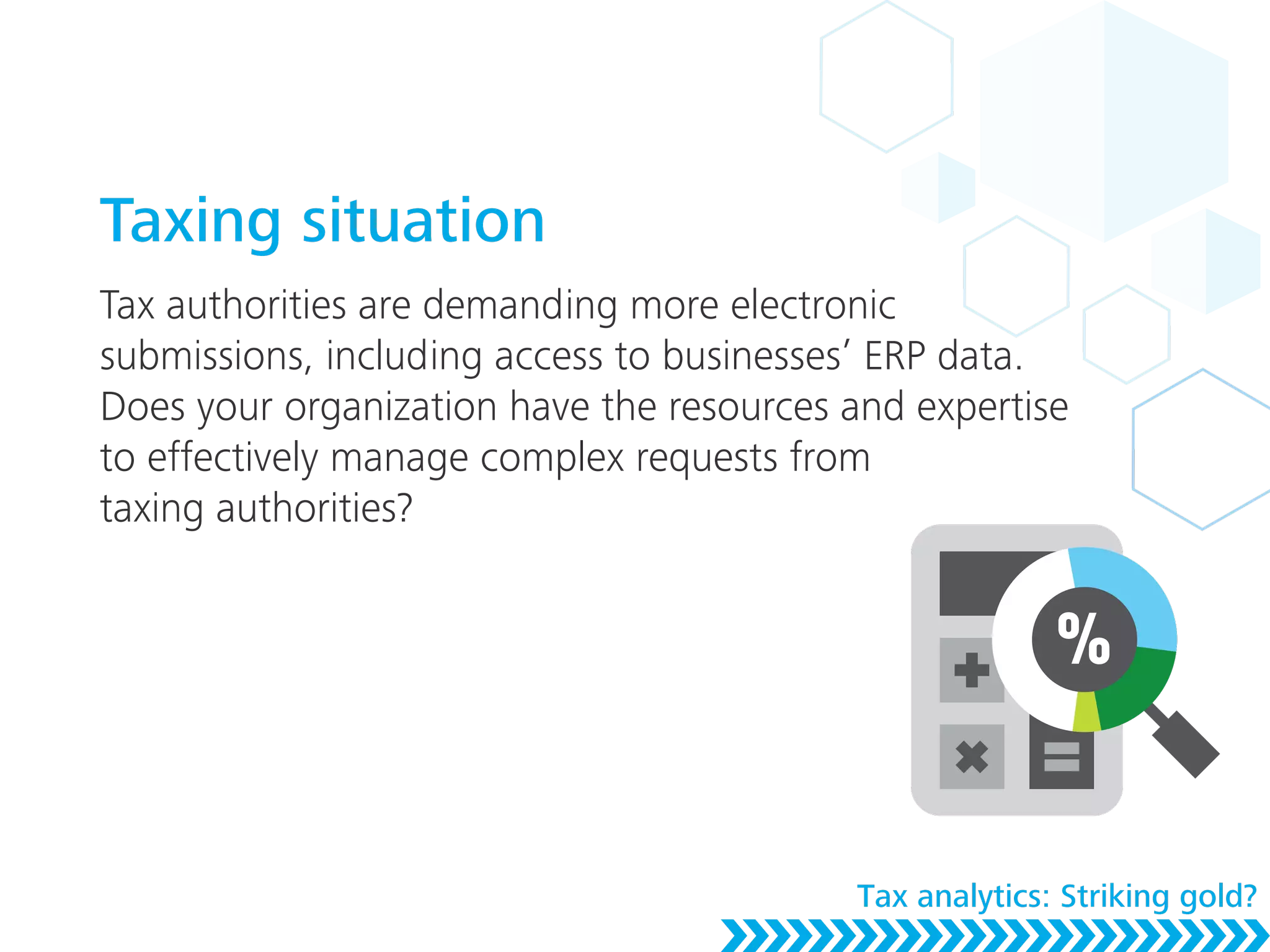 Taxing situation
Tax authorities are demanding more electronic
submissions, including access to businesses’ ERP data.
Does your organization have the resources and expertise
to effectively manage complex requests from
taxing authorities?
Tax analytics: Striking gold?
 