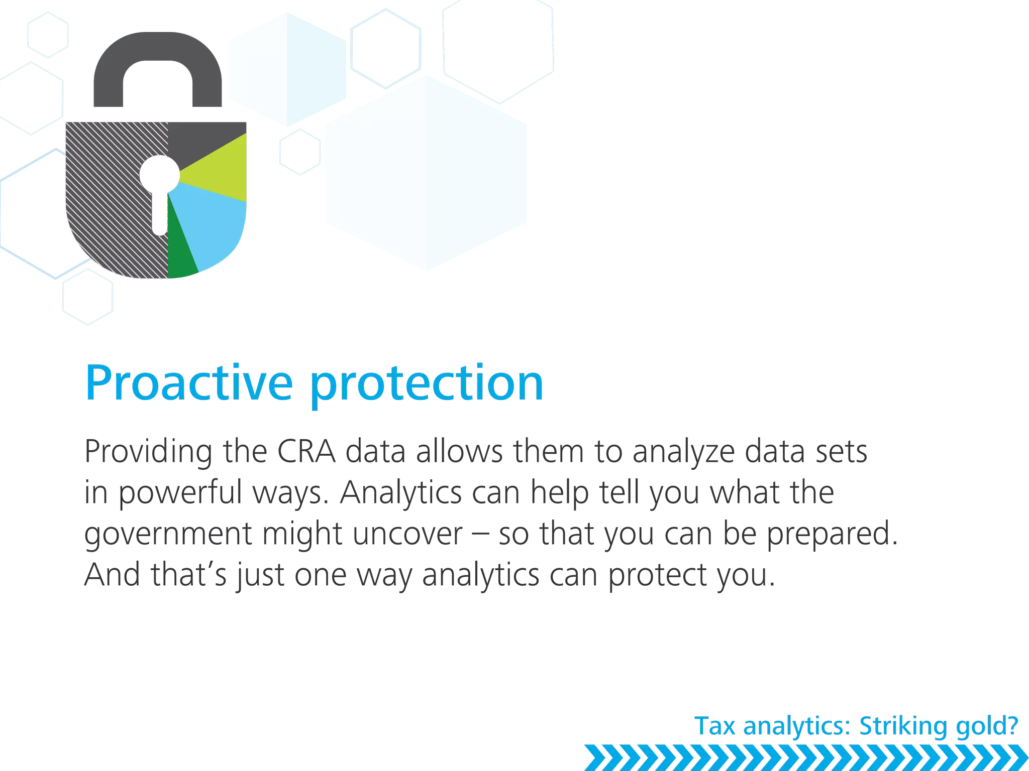 Proactive protection
Providing the CRA data allows them to analyze data sets
in powerful ways. Analytics can help tell you what the
government might uncover – so that you can be prepared.
And that’s just one way analytics can protect you.
Tax analytics: Striking gold?
 