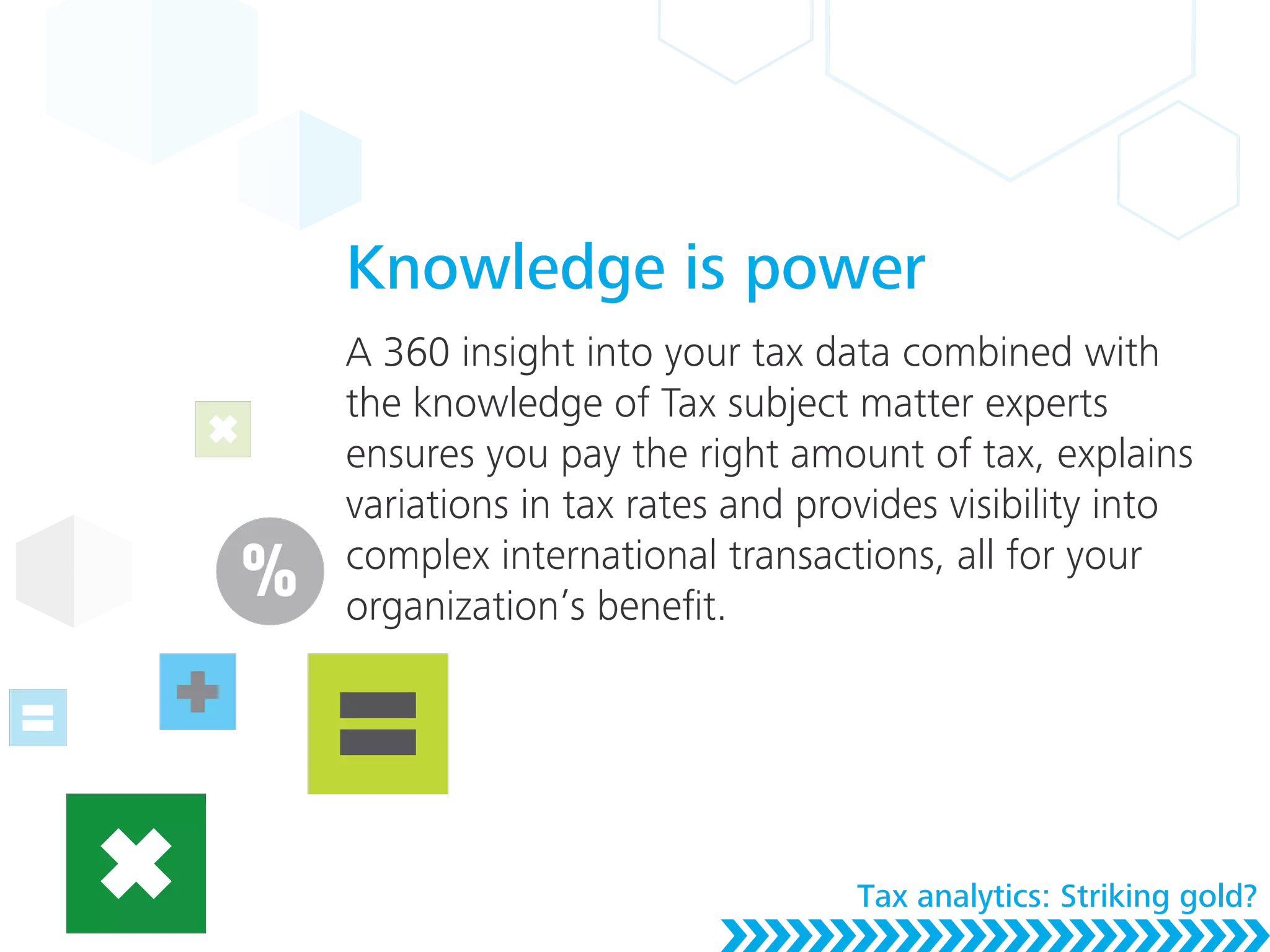 Knowledge is power
A 360 insight into your tax data combined with
the knowledge of Tax subject matter experts
ensures you pay the right amount of tax, explains
variations in tax rates and provides visibility into
complex international transactions, all for your
organization’s beneﬁt.
Tax analytics: Striking gold?
 