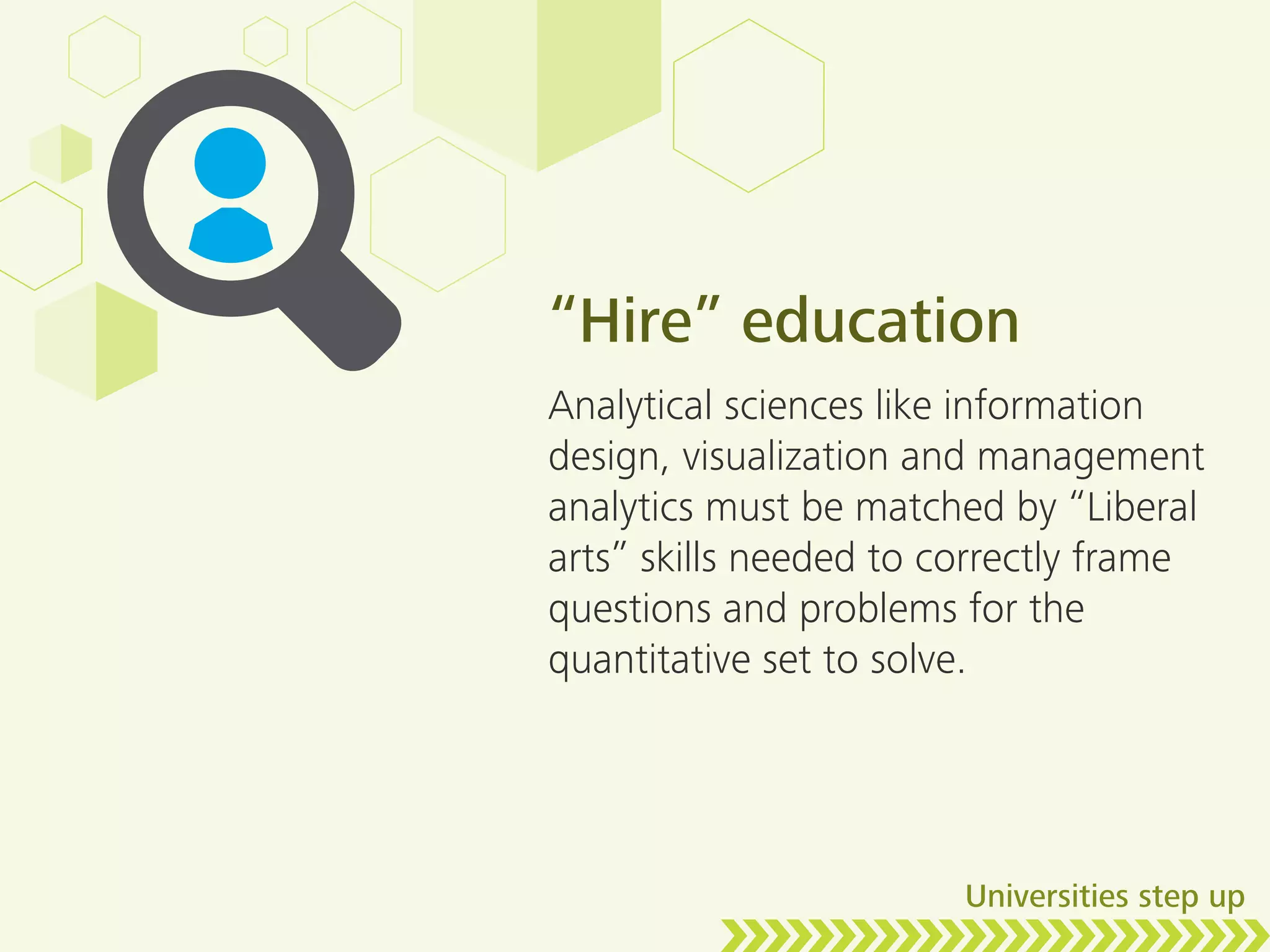 “Hire” education
Analytical sciences like information
design, visualization and management
analytics must be matched by “Liberal
arts” skills needed to correctly frame
questions and problems for the
quantitative set to solve.
Universities step up
 