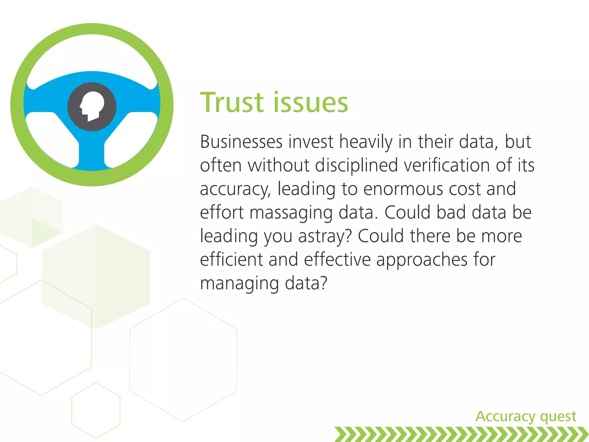 Trust issues
Businesses invest heavily in their data, but
often without disciplined veriﬁcation of its
accuracy, leading to enormous cost and
effort massaging data. Could bad data be
leading you astray? Could there be more
efﬁcient and effective approaches for
managing data?
Accuracy quest
 