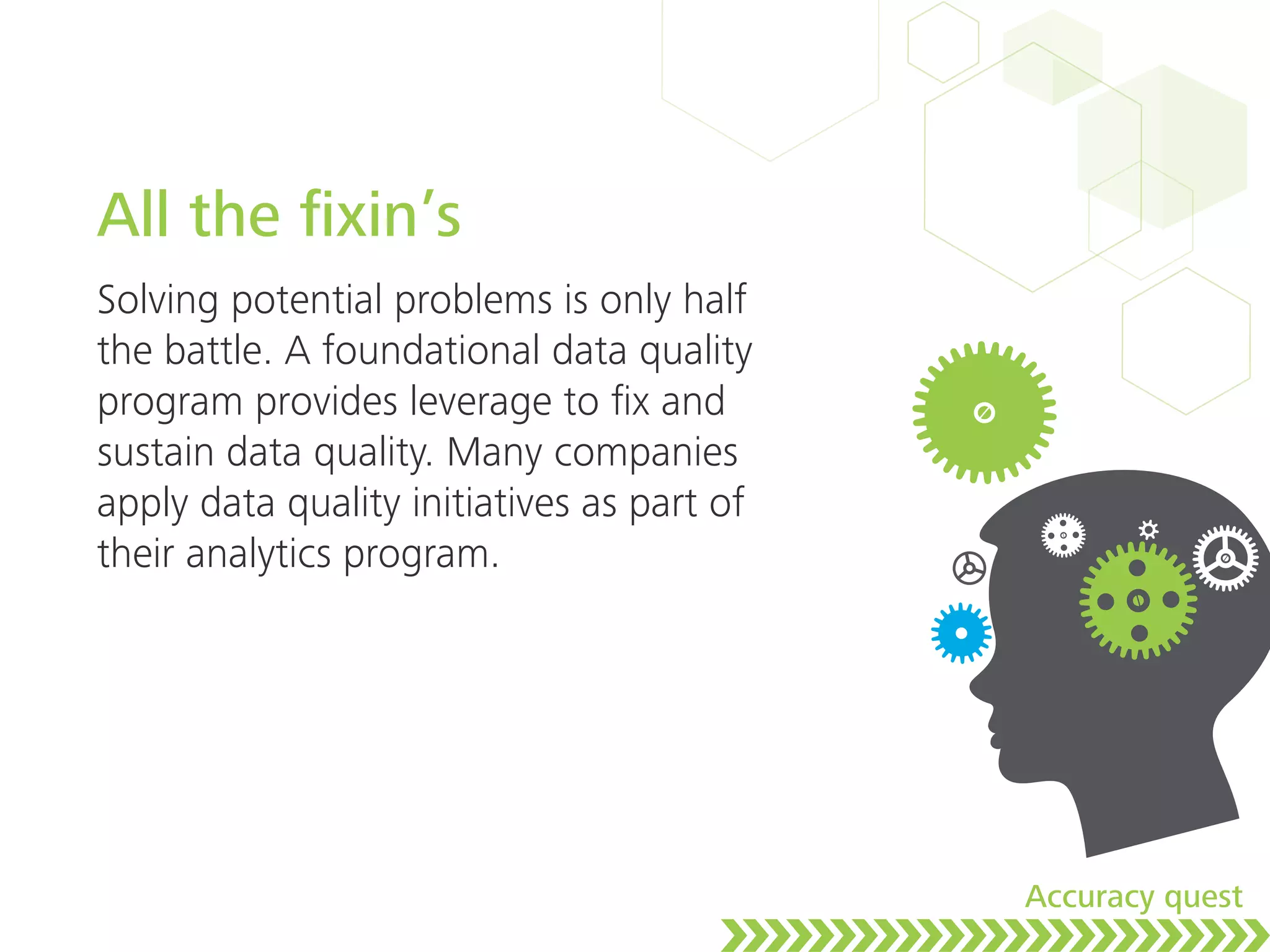 All the ﬁxin’s
Solving potential problems is only half
the battle. A foundational data quality
program provides leverage to ﬁx and
sustain data quality. Many companies
apply data quality initiatives as part of
their analytics program.
Accuracy quest
 