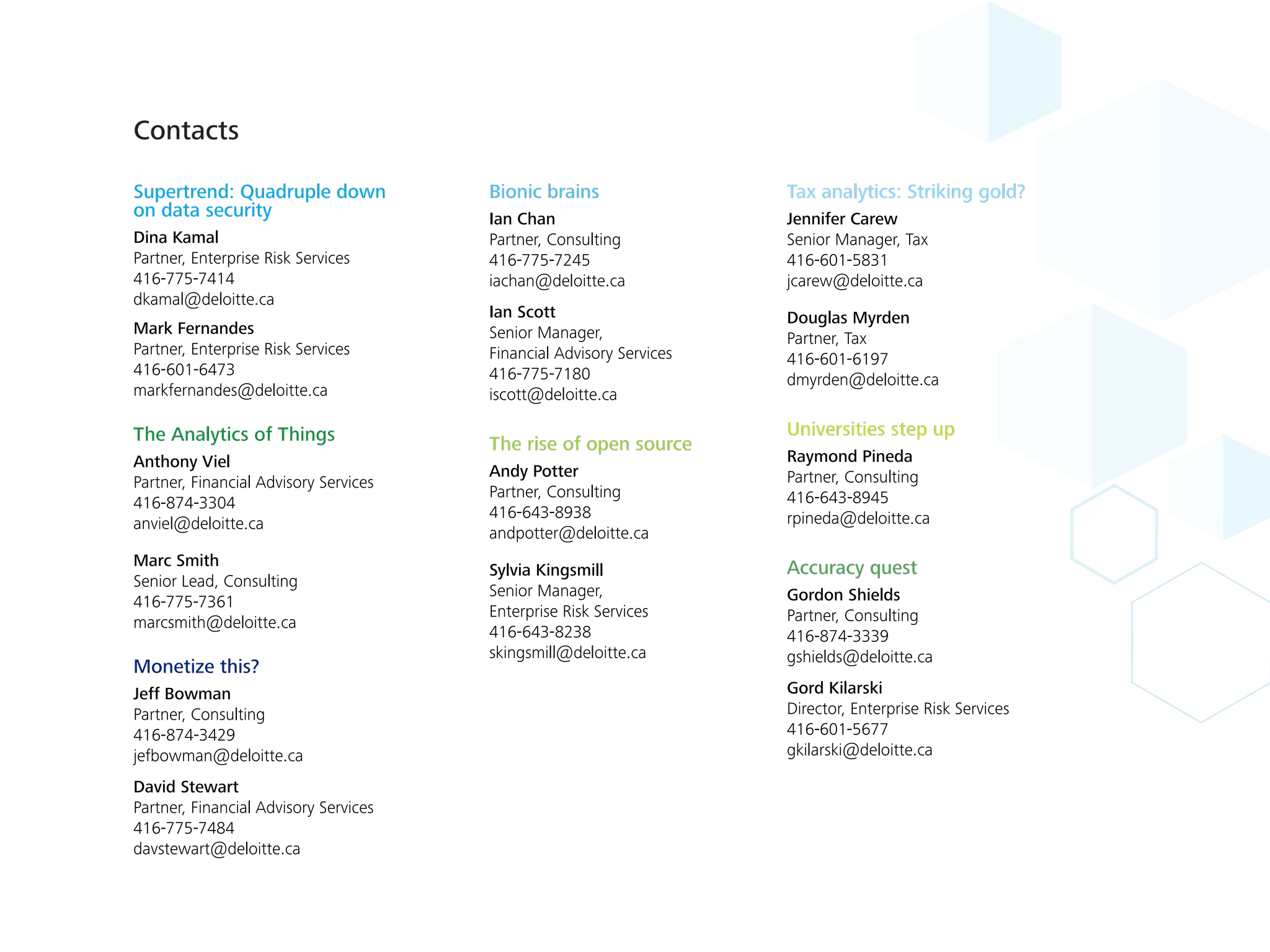 Supertrend: Quadruple down
on data security
Dina Kamal
Partner, Enterprise Risk Services
416-775-7414
dkamal@deloitte.ca
Mark Fernandes
Partner, Enterprise Risk Services
416-601-6473
markfernandes@deloitte.ca
The Analytics of Things
Anthony Viel
Partner, Financial Advisory Services
416-874-3304
anviel@deloitte.ca
Marc Smith
Senior Lead, Consulting
416-775-7361
marcsmith@deloitte.ca
Monetize this?
Jeff Bowman
Partner, Consulting
416-874-3429
jefbowman@deloitte.ca
David Stewart
Partner, Financial Advisory Services
416-775-7484
davstewart@deloitte.ca
Bionic brains
Ian Chan
Partner, Consulting
416-775-7245
iachan@deloitte.ca
Ian Scott
Senior Manager,
Financial Advisory Services
416-775-7180
iscott@deloitte.ca
The rise of open source
Andy Potter
Partner, Consulting
416-643-8938
andpotter@deloitte.ca
Sylvia Kingsmill
Senior Manager,
Enterprise Risk Services
416-643-8238
skingsmill@deloitte.ca
Tax analytics: Striking gold?
Jennifer Carew
Senior Manager, Tax
416-601-5831
jcarew@deloitte.ca
Douglas Myrden
Partner, Tax
416-601-6197
dmyrden@deloitte.ca
Universities step up
Raymond Pineda
Partner, Consulting
416-643-8945
rpineda@deloitte.ca
Accuracy quest
Gordon Shields
Partner, Consulting
416-874-3339
gshields@deloitte.ca
Gord Kilarski
Director, Enterprise Risk Services
416-601-5677
gkilarski@deloitte.ca
Contacts
 