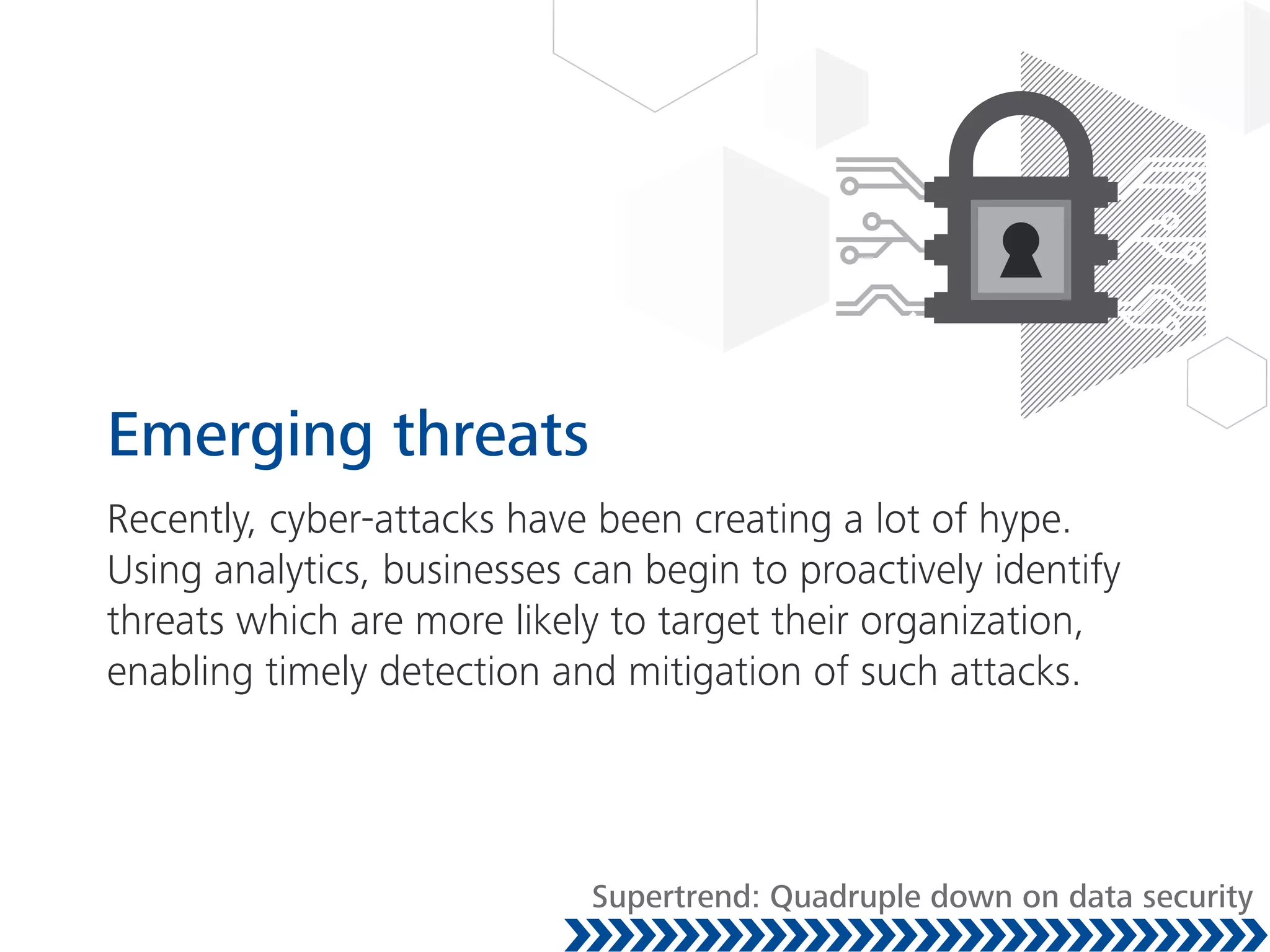 Emerging threats
Recently, cyber-attacks have been creating a lot of hype.
Using analytics, businesses can begin to proactively identify
threats which are more likely to target their organization,
enabling timely detection and mitigation of such attacks.
Supertrend: Quadruple down on data security
 