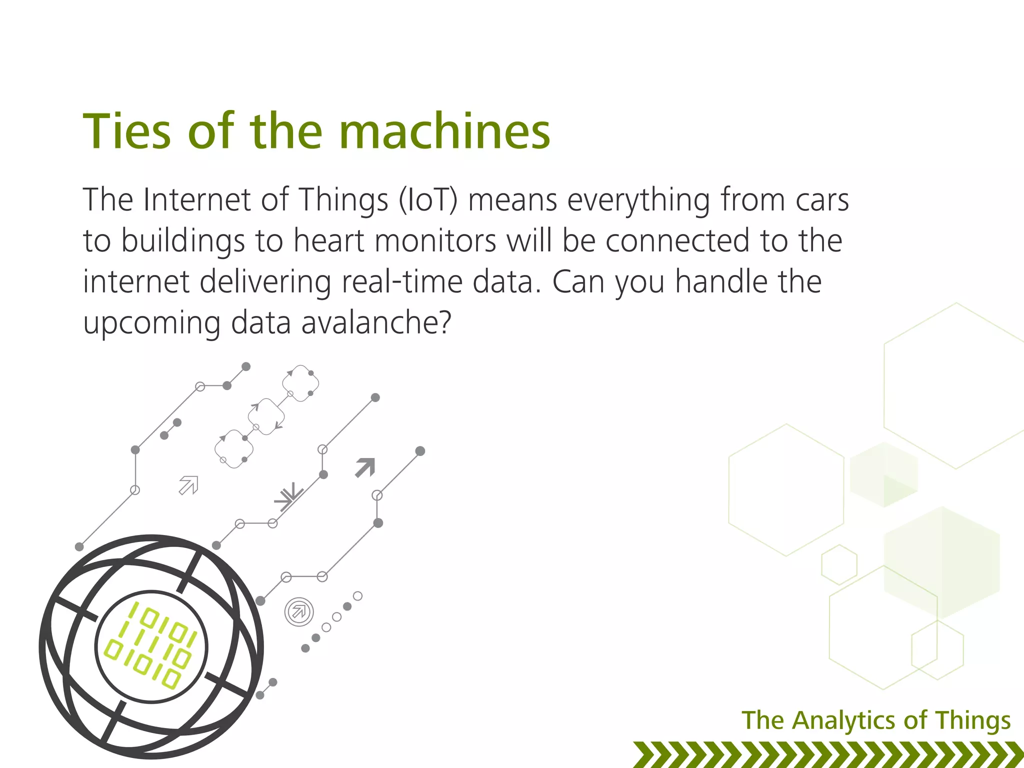 Ties of the machines
The Internet of Things (IoT) means everything from cars
to buildings to heart monitors will be connected to the
internet delivering real-time data. Can you handle the
upcoming data avalanche?
The Analytics of Things
 