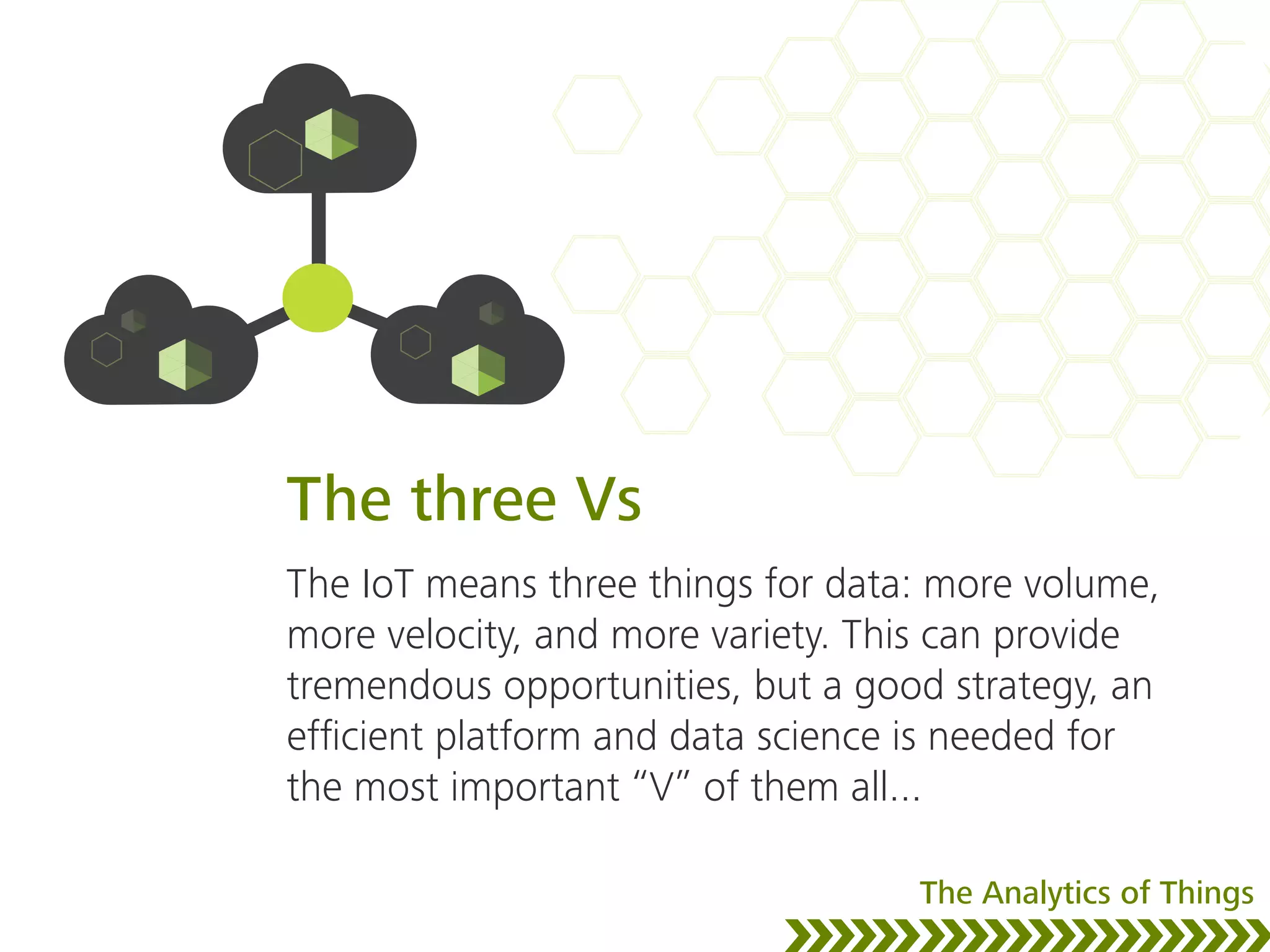 The three Vs
The IoT means three things for data: more volume,
more velocity, and more variety. This can provide
tremendous opportunities, but a good strategy, an
efﬁcient platform and data science is needed for
the most important “V” of them all...
The Analytics of Things
 