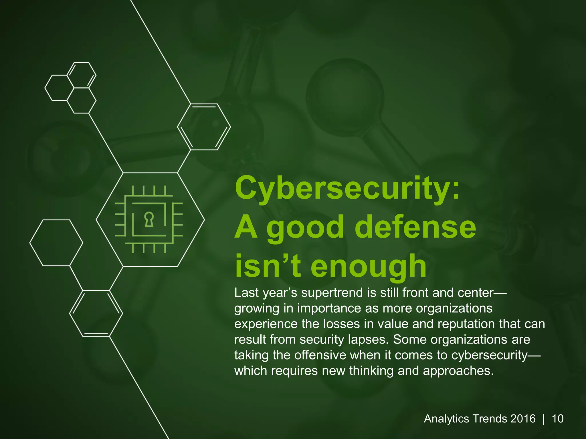 Cybersecurity:
A good defense
isn’t enough
Last year’s supertrend is still front and center—
growing in importance as more organizations
experience the losses in value and reputation that can
result from security lapses. Some organizations are
taking the offensive when it comes to cybersecurity—
which requires new thinking and approaches.
Analytics Trends 2016 | 10
 