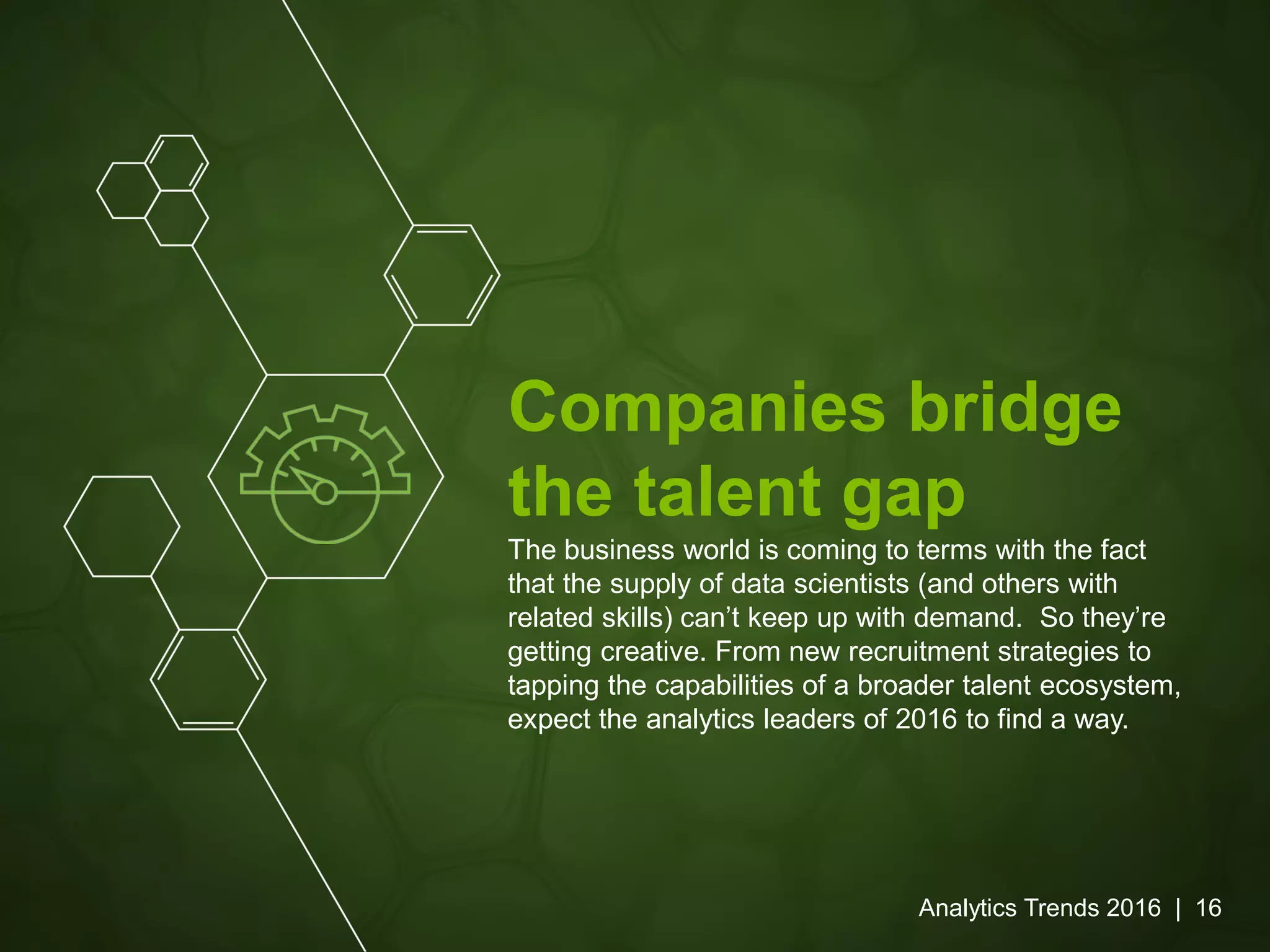 Companies bridge
the talent gap
The business world is coming to terms with the fact
that the supply of data scientists (and others with
related skills) can’t keep up with demand. So they’re
getting creative. From new recruitment strategies to
tapping the capabilities of a broader talent ecosystem,
expect the analytics leaders of 2016 to find a way.
Analytics Trends 2016 | 16
 
