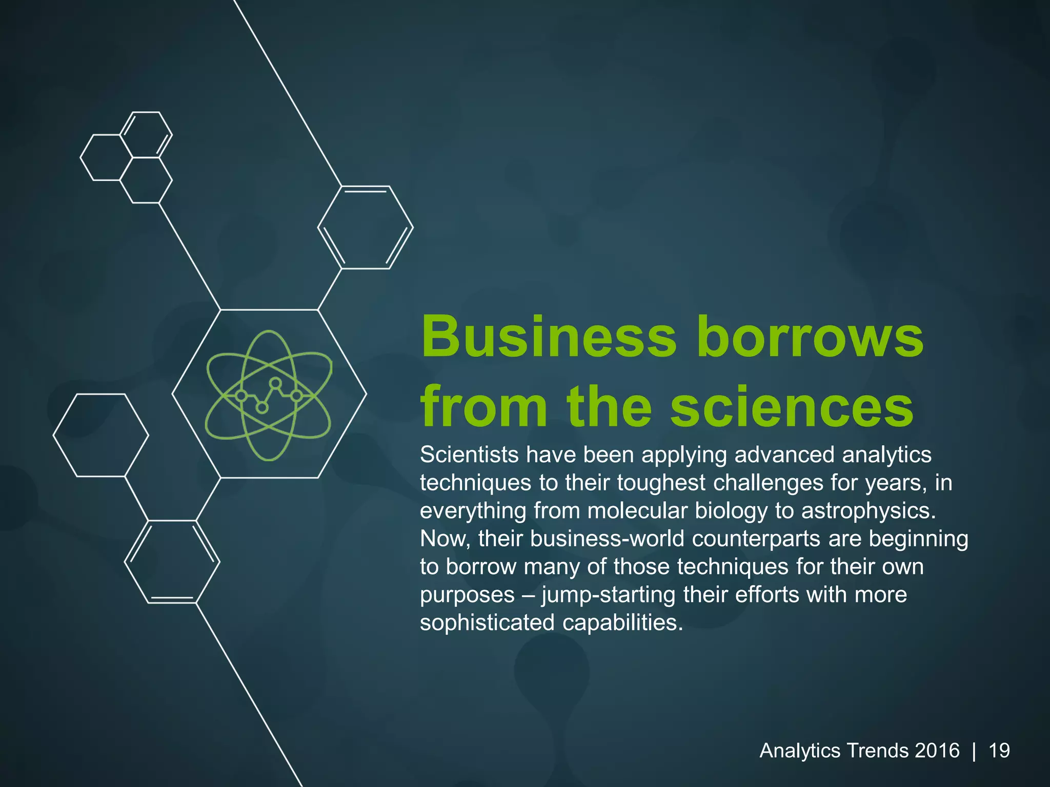 Business borrows
from the sciences
Scientists have been applying advanced analytics
techniques to their toughest challenges for years, in
everything from molecular biology to astrophysics.
Now, their business-world counterparts are beginning
to borrow many of those techniques for their own
purposes – jump-starting their efforts with more
sophisticated capabilities.
Analytics Trends 2016 | 19
 