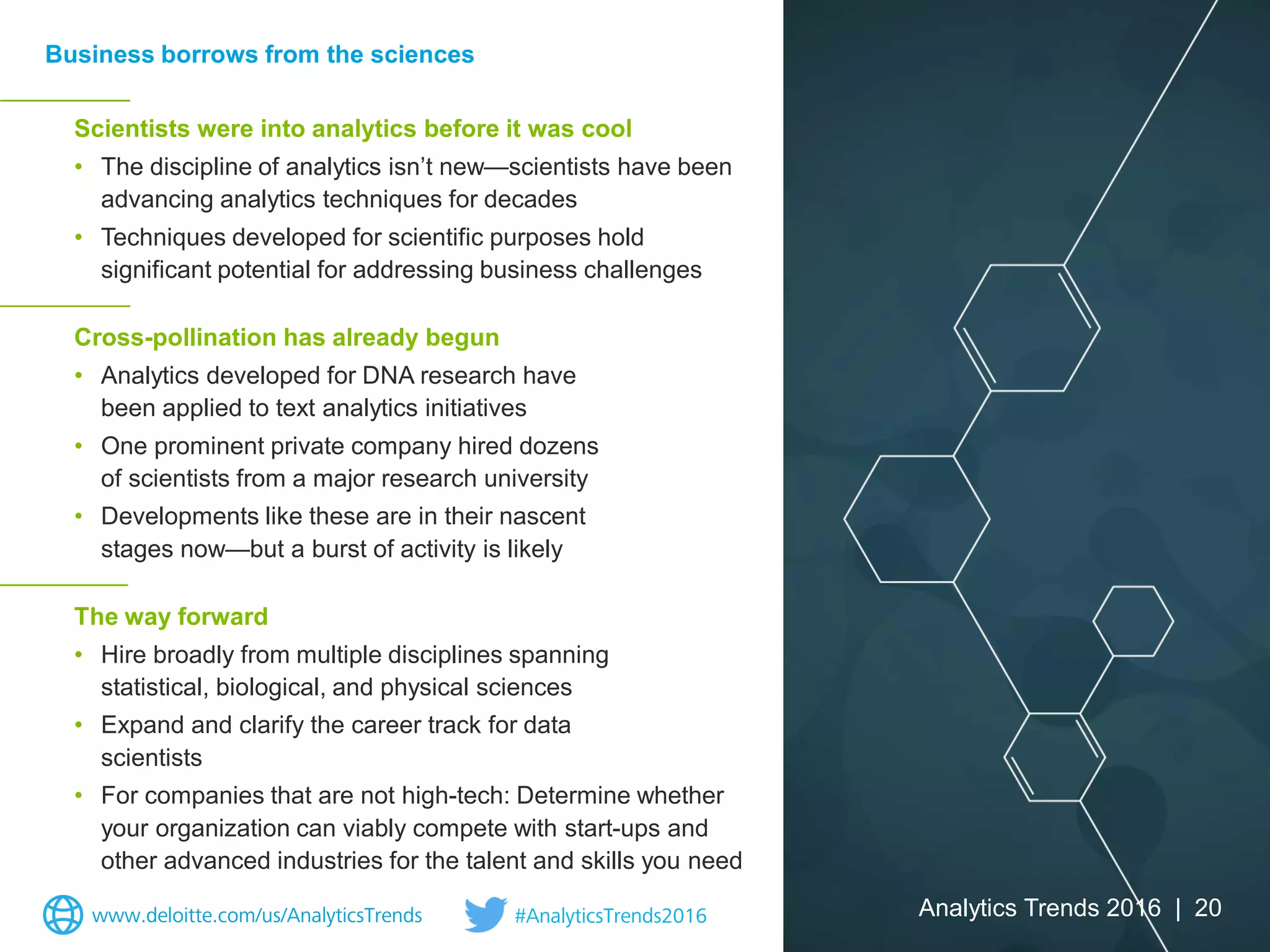 Scientists were into analytics before it was cool
• The discipline of analytics isn’t new—scientists have been
advancing analytics techniques for decades
• Techniques developed for scientific purposes hold
significant potential for addressing business challenges
Cross-pollination has already begun
• Analytics developed for DNA research have
been applied to text analytics initiatives
• One prominent private company hired dozens
of scientists from a major research university
• Developments like these are in their nascent
stages now—but a burst of activity is likely
The way forward
• Hire broadly from multiple disciplines spanning
statistical, biological, and physical sciences
• Expand and clarify the career track for data
scientists
• For companies that are not high-tech: Determine whether
your organization can viably compete with start-ups and
other advanced industries for the talent and skills you need
Business borrows from the sciences
Analytics Trends 2016 | 20www.deloitte.com/us/AnalyticsTrends #AnalyticsTrends2016
 