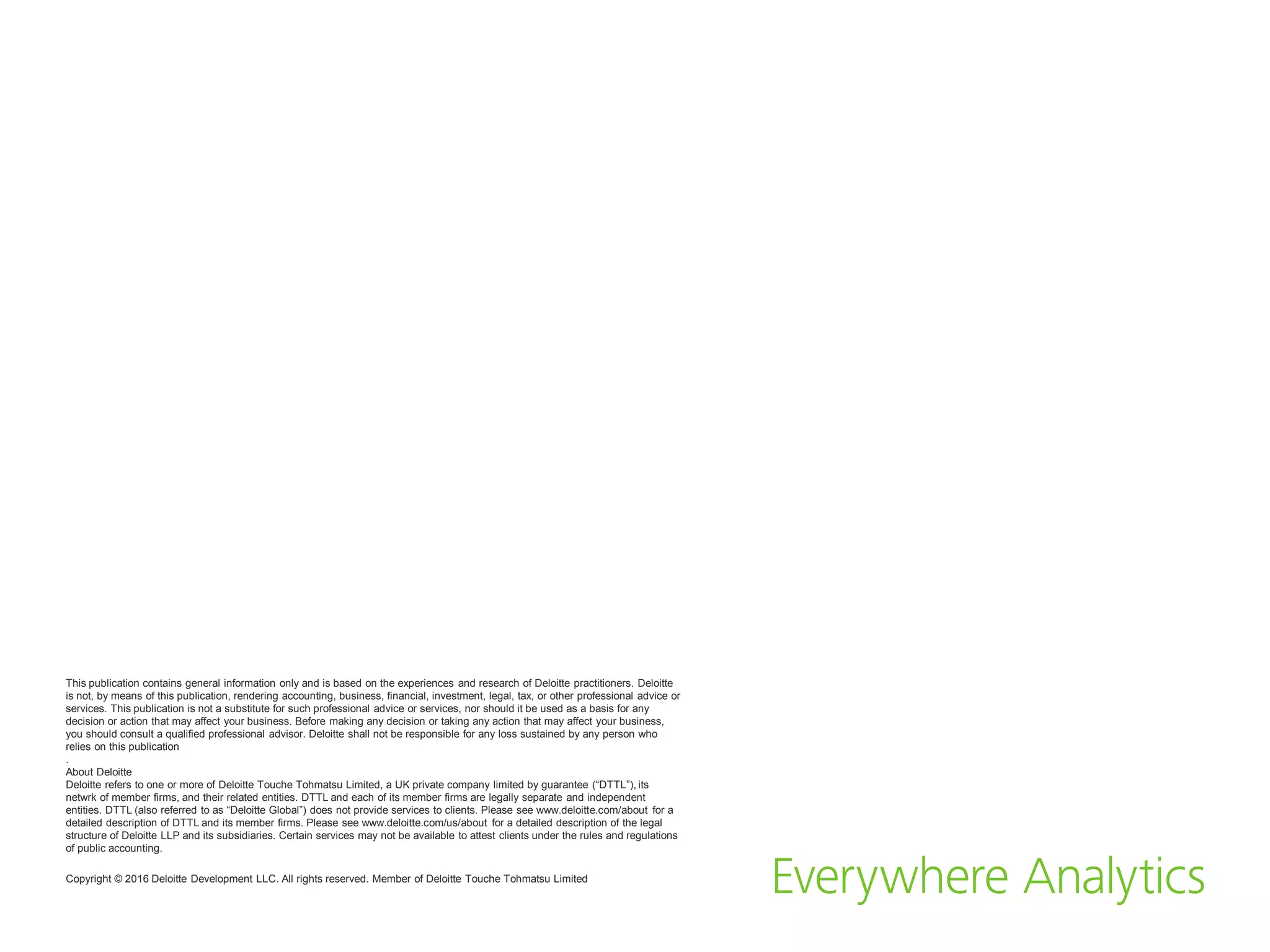 This publication contains general information only and is based on the experiences and research of Deloitte practitioners. Deloitte
is not, by means of this publication, rendering accounting, business, financial, investment, legal, tax, or other professional advice or
services. This publication is not a substitute for such professional advice or services, nor should it be used as a basis for any
decision or action that may affect your business. Before making any decision or taking any action that may affect your business,
you should consult a qualified professional advisor. Deloitte shall not be responsible for any loss sustained by any person who
relies on this publication
.
About Deloitte
Deloitte refers to one or more of Deloitte Touche Tohmatsu Limited, a UK private company limited by guarantee (“DTTL”), its
netwrk of member firms, and their related entities. DTTL and each of its member firms are legally separate and independent
entities. DTTL (also referred to as “Deloitte Global”) does not provide services to clients. Please see www.deloitte.com/about for a
detailed description of DTTL and its member firms. Please see www.deloitte.com/us/about for a detailed description of the legal
structure of Deloitte LLP and its subsidiaries. Certain services may not be available to attest clients under the rules and regulations
of public accounting.
Copyright © 2016 Deloitte Development LLC. All rights reserved. Member of Deloitte Touche Tohmatsu Limited
 