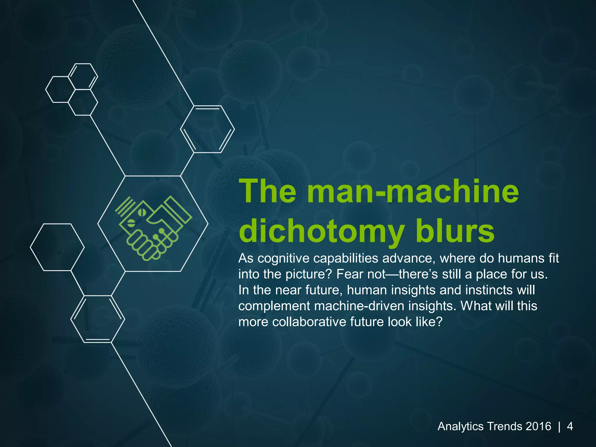 The man-machine
dichotomy blurs
As cognitive capabilities advance, where do humans fit
into the picture? Fear not—there’s still a place for us.
In the near future, human insights and instincts will
complement machine-driven insights. What will this
more collaborative future look like?
Analytics Trends 2016 | 4
 