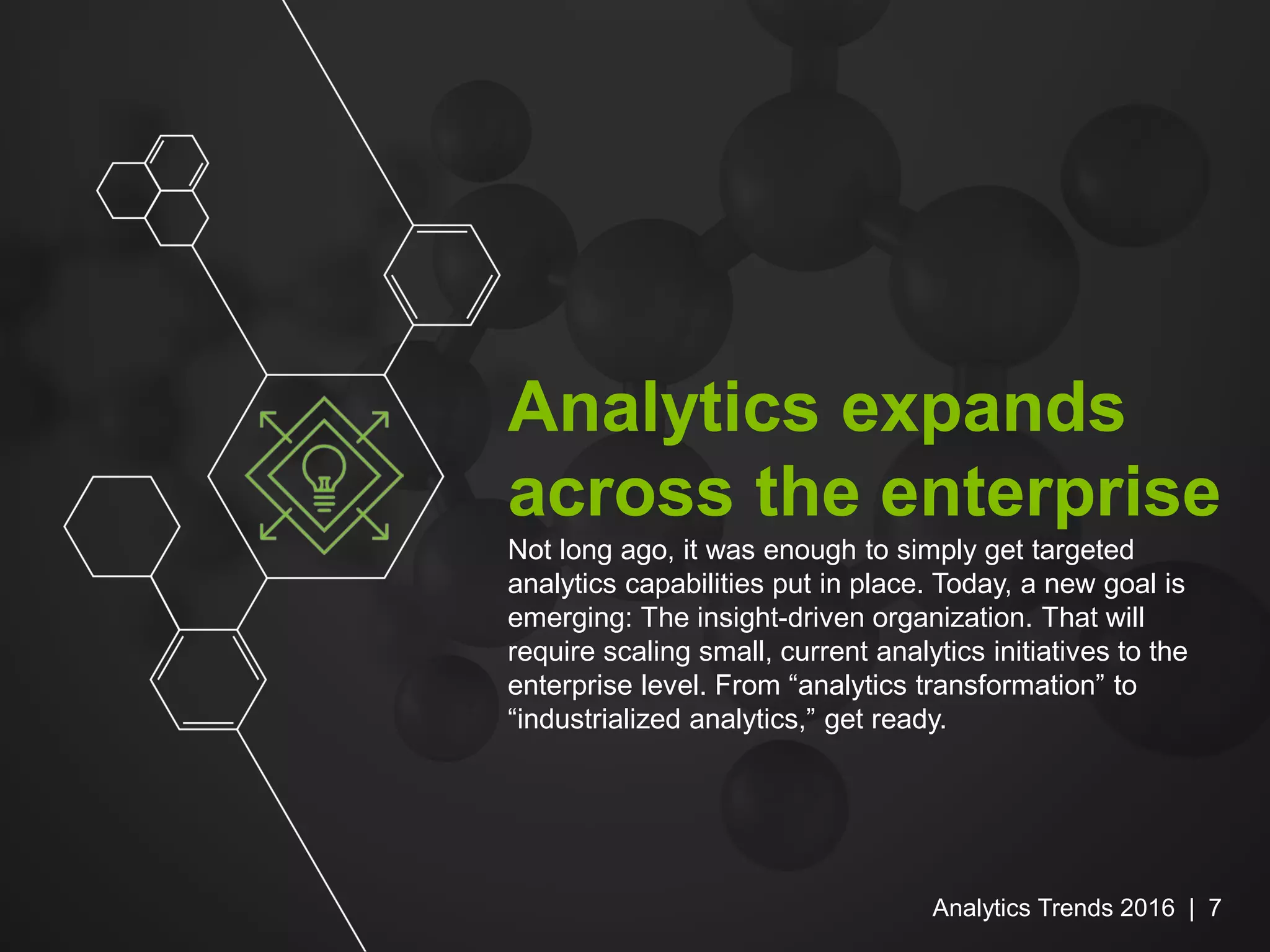 Analytics expands
across the enterprise
Not long ago, it was enough to simply get targeted
analytics capabilities put in place. Today, a new goal is
emerging: The insight-driven organization. That will
require scaling small, current analytics initiatives to the
enterprise level. From “analytics transformation” to
“industrialized analytics,” get ready.
Analytics Trends 2016 | 7
 