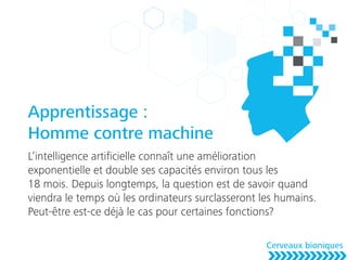 Apprentissage :
Homme contre machine
L’intelligence artiﬁcielle connaît une amélioration
exponentielle et double ses capacités environ tous les
18 mois. Depuis longtemps, la question est de savoir quand
viendra le temps où les ordinateurs surclasseront les humains.
Peut-être est-ce déjà le cas pour certaines fonctions?
Cerveaux bioniques
 