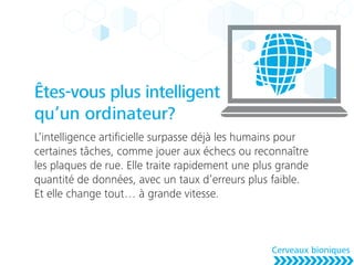 Êtes-vous plus intelligent
qu’un ordinateur?
L’intelligence artiﬁcielle surpasse déjà les humains pour
certaines tâches, comme jouer aux échecs ou reconnaître
les plaques de rue. Elle traite rapidement une plus grande
quantité de données, avec un taux d’erreurs plus faible.
Et elle change tout… à grande vitesse.
Cerveaux bioniques
 