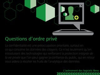 Questions d’ordre privé
La conﬁdentialité est une préoccupation prioritaire, surtout en
ce qui concerne les données des citoyens. Ce n’est seulement qu’en
introduisant des technologies qui renforcent la protection intégrée de
la vie privée que l’on peut gagner la conﬁance du public, qui en retour
vous aidera à récolter les fruits de l’analytique des données.
L’avènement des logiciels libres
 