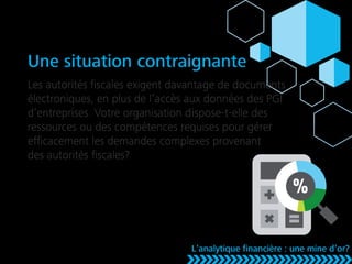 Une situation contraignante
Les autorités ﬁscales exigent davantage de documents
électroniques, en plus de l’accès aux données des PGI
d’entreprises. Votre organisation dispose-t-elle des
ressources ou des compétences requises pour gérer
efﬁcacement les demandes complexes provenant
des autorités ﬁscales?
L’analytique ﬁnancière : une mine d’or?
 