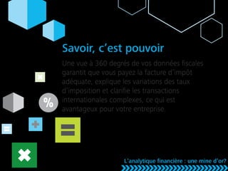 Savoir, c’est pouvoir
Une vue à 360 degrés de vos données ﬁscales
garantit que vous payez la facture d’impôt
adéquate, explique les variations des taux
d’imposition et clariﬁe les transactions
internationales complexes, ce qui est
avantageux pour votre entreprise.
L’analytique ﬁnancière : une mine d’or?
 