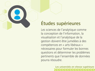 Études supérieures
Les sciences de l’analytique comme
la conception de l’information, la
visualisation et l’analytique de la
gestion doivent être jumelées à des
compétences en « arts libéraux »
nécessaires pour formuler les bonnes
questions et déterminer les problèmes
pertinents que l’ensemble de données
pourra résoudre.
Les universités en vitesse supérieure
 