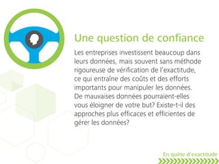 Une question de conﬁance
Les entreprises investissent beaucoup dans
leurs données, mais souvent sans méthode
rigoureuse de vériﬁcation de l’exactitude,
ce qui entraîne des coûts et des efforts
importants pour manipuler les données.
De mauvaises données pourraient-elles
vous éloigner de votre but? Existe-t-il des
approches plus efﬁcaces et efﬁcientes de
gérer les données?
En quête d’exactitude
 