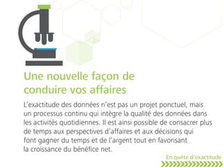 Une nouvelle façon de
conduire vos affaires
L’exactitude des données n’est pas un projet ponctuel, mais
un processus continu qui intègre la qualité des données dans
les activités quotidiennes. Il est ainsi possible de consacrer plus
de temps aux perspectives d’affaires et aux décisions qui
font gagner du temps et de l’argent tout en favorisant
la croissance du bénéﬁce net.
En quête d’exactitude
 