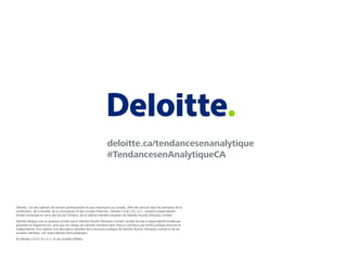 Deloitte, l’un des cabinets de services professionnels les plus importants au Canada, offre des services dans les domaines de la
certiﬁcation, de la ﬁscalité, de la consultation et des conseils ﬁnanciers. Deloitte S.E.N.C.R.L./s.r.l., société à responsabilité
limitée constituée en vertu des lois de l’Ontario, est le cabinet membre canadien de Deloitte Touche Tohmatsu Limited.
Deloitte désigne une ou plusieurs entités parmi Deloitte Touche Tohmatsu Limited, société fermée à responsabilité limitée par
garanties du Royaume-Uni, ainsi que son réseau de cabinets membres dont chacun constitue une entité juridique distincte et
indépendante. Pour obtenir une description détaillée de la structure juridique de Deloitte Touche Tohmatsu Limited et de ses
sociétés membres, voir www.deloitte.com/ca/apropos.
© Deloitte S.E.N.C.R.L./s.r.l. et ses sociétés afﬁliées.
deloitte.ca/tendancesenanalytique
#TendancesenAnalytiqueCA
 