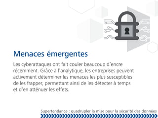 Menaces émergentes
Les cyberattaques ont fait couler beaucoup d’encre
récemment. Grâce à l’analytique, les entreprises peuvent
activement déterminer les menaces les plus susceptibles
de les frapper, permettant ainsi de les détecter à temps
et d’en atténuer les effets.
Supertendance : quadrupler la mise pour la sécurité des données
 