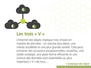 Les trois « V »
L’Internet des objets implique trois choses en
matière de données : un volume plus élevé, une
vitesse accélérée et une plus grande variété. Cela peut
entraîner des occasions exceptionnelles; toutefois, une
solide stratégie, une plate-forme efﬁciente et une
science des données sont essentielles au plus
important « V » de tous…
L’analytique des objets
 