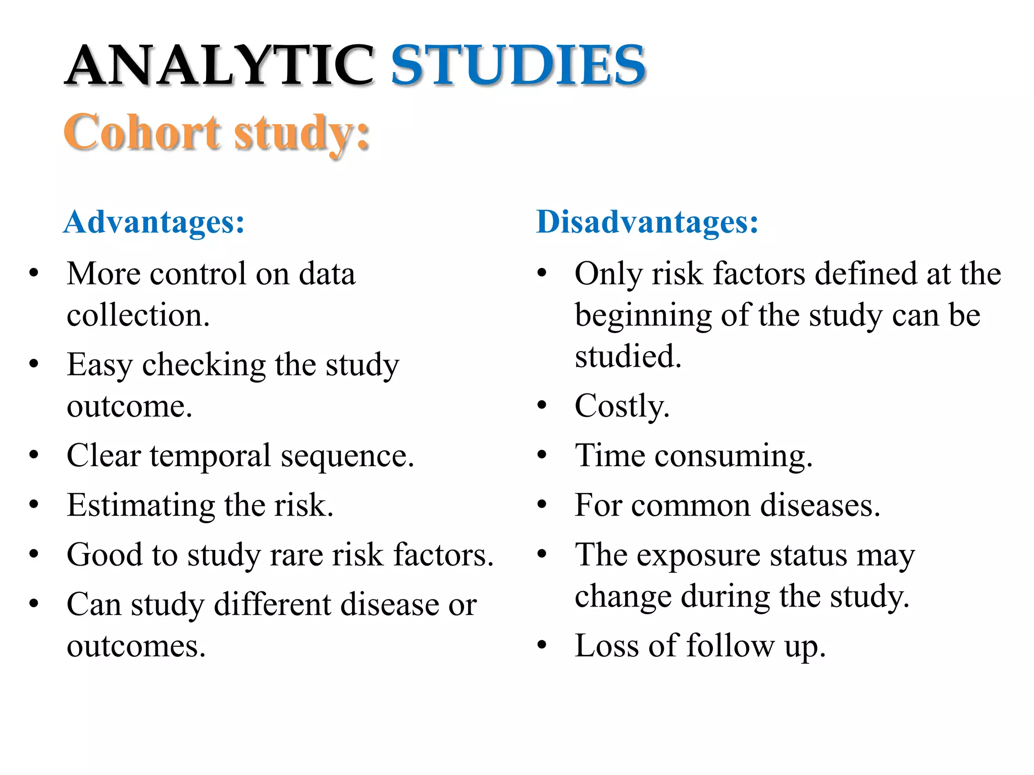 ANALYTIC STUDIES
Cohort study:
•
•

•
•
•
•

Advantages:
More control on data
collection.
Easy checking the study
outcome.
Clear temporal sequence.
Estimating the risk.
Good to study rare risk factors.
Can study different disease or
outcomes.

Disadvantages:
• Only risk factors defined at the
beginning of the study can be
studied.
• Costly.
• Time consuming.
• For common diseases.
• The exposure status may
change during the study.
• Loss of follow up.

 