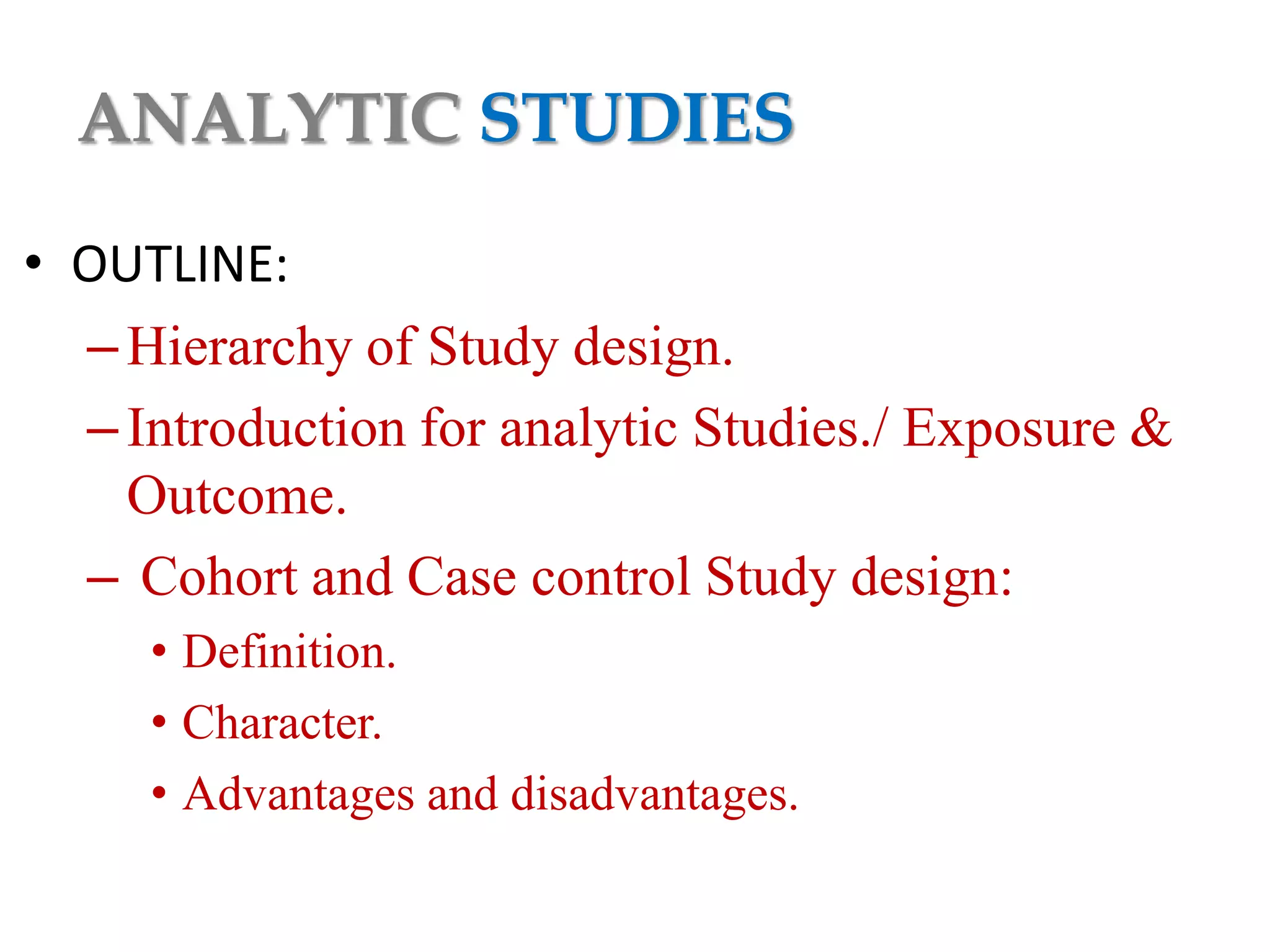 ANALYTIC STUDIES
• OUTLINE:
– Hierarchy of Study design.
– Introduction for analytic Studies./ Exposure &
Outcome.
– Cohort and Case control Study design:
• Definition.
• Character.
• Advantages and disadvantages.

 