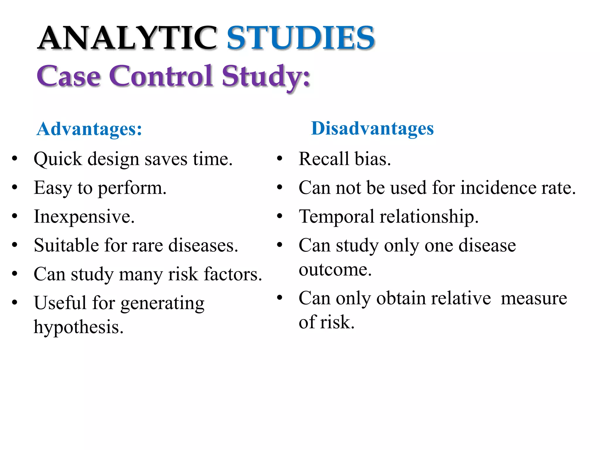 ANALYTIC STUDIES
Case Control Study:
•
•
•
•
•
•

Advantages:
Quick design saves time.
Easy to perform.
Inexpensive.
Suitable for rare diseases.
Can study many risk factors.
Useful for generating
hypothesis.

Disadvantages
•
•
•
•

Recall bias.
Can not be used for incidence rate.
Temporal relationship.
Can study only one disease
outcome.
• Can only obtain relative measure
of risk.

 