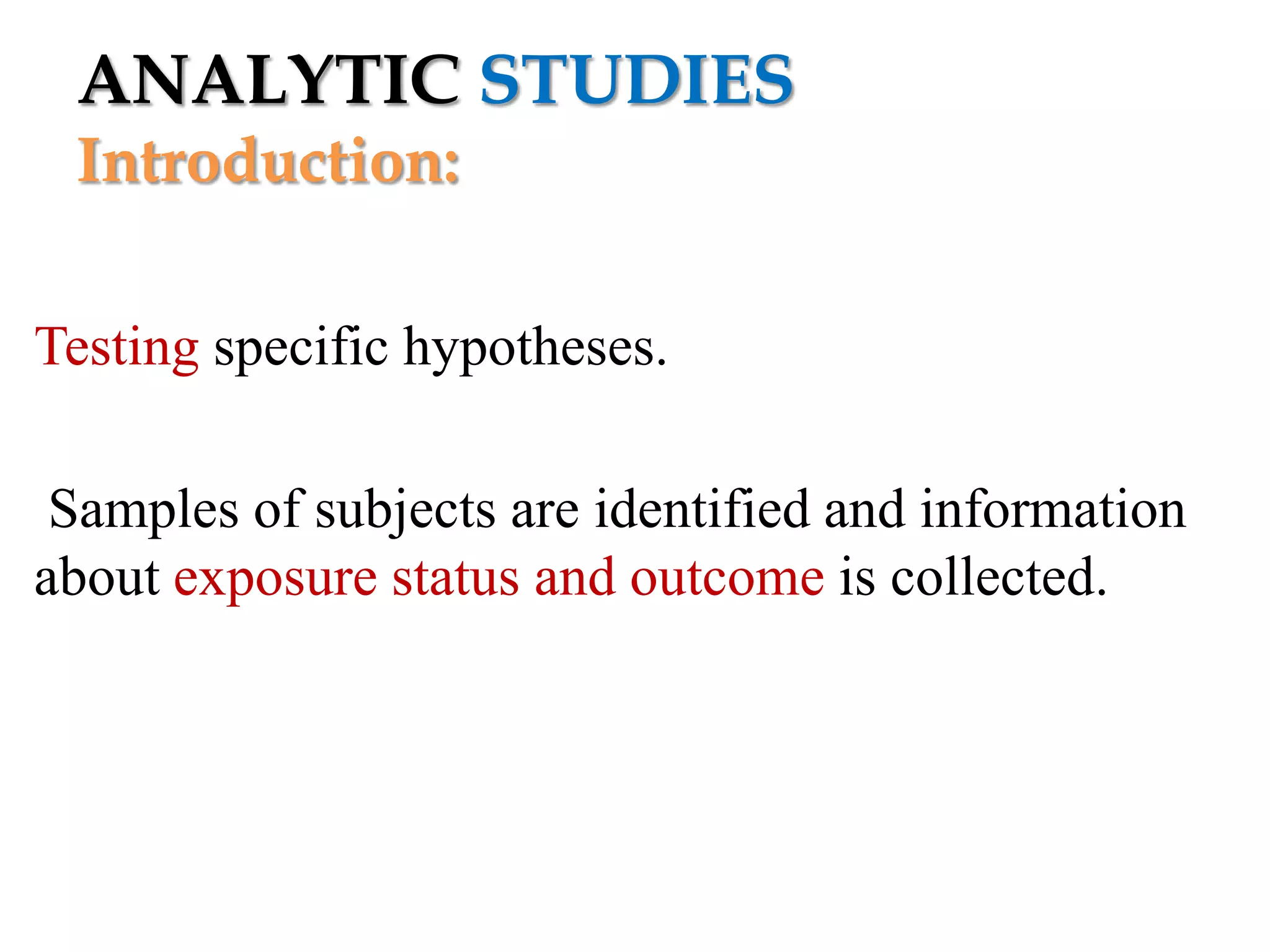 ANALYTIC STUDIES
Introduction:
Testing specific hypotheses.
Samples of subjects are identified and information
about exposure status and outcome is collected.

 