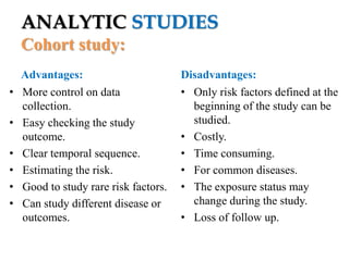 ANALYTIC STUDIES
Cohort study:
•
•

•
•
•
•

Advantages:
More control on data
collection.
Easy checking the study
outcome.
Clear temporal sequence.
Estimating the risk.
Good to study rare risk factors.
Can study different disease or
outcomes.

Disadvantages:
• Only risk factors defined at the
beginning of the study can be
studied.
• Costly.
• Time consuming.
• For common diseases.
• The exposure status may
change during the study.
• Loss of follow up.

 