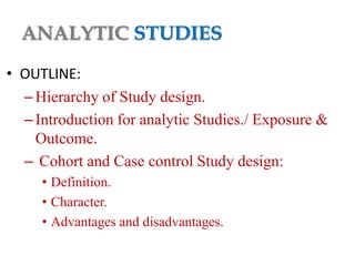 ANALYTIC STUDIES
• OUTLINE:
– Hierarchy of Study design.
– Introduction for analytic Studies./ Exposure &
Outcome.
– Cohort and Case control Study design:
• Definition.
• Character.
• Advantages and disadvantages.

 