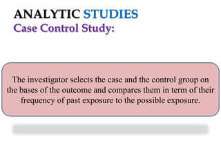 ANALYTIC STUDIES
Case Control Study:

The investigator selects the case and the control group on
the bases of the outcome and compares them in term of their
frequency of past exposure to the possible exposure.

 