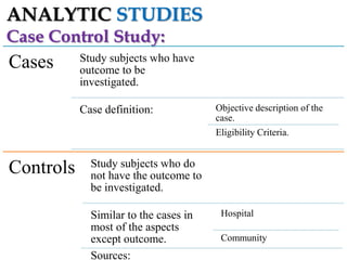 ANALYTIC STUDIES
Case Control Study:

Cases

Study subjects who have
outcome to be
investigated.
Case definition:

Objective description of the
case.

Eligibility Criteria.

Controls

Study subjects who do
not have the outcome to
be investigated.
Similar to the cases in
most of the aspects
except outcome.
Sources:

Hospital
Community

 