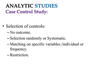 ANALYTIC STUDIES
Case Control Study:
• Selection of controls:
– No outcome.
– Selection randomly or Systematic.
– Matching on specific variables./individual or
frequency.
– Restriction.

 