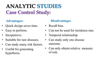 ANALYTIC STUDIES
Case Control Study:
•
•
•
•
•
•

Advantages:
Quick design saves time.
Easy to perform.
Inexpensive.
Suitable for rare diseases.
Can study many risk factors.
Useful for generating
hypothesis.

Disadvantages
•
•
•
•

Recall bias.
Can not be used for incidence rate.
Temporal relationship.
Can study only one disease
outcome.
• Can only obtain relative measure
of risk.

 