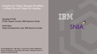 Analytics for Object Storage Simplified
- Unified File and Object for Hadoop
Sandeep R Patil
STSM, Master Inventor, IBM Spectrum Scale
Smita Raut
Object Development Lead, IBM Spectrum Scale
Acknowledgement : Bill Owen, Tomer Perry, Dean Hildebrand,
Piyush Chaudhary, Yong Zeng, Wei Gong, Theodore Hoover Jr,
Muthuannamalai Muthiah.
 