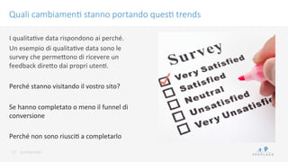 conﬁdenKal	
 
Quali cambiamen/ stanno portando ques/ trends
17	
 
I	
 qualitaKve	
 data	
 rispondono	
 ai	
 perché.	
 
Un	
 esempio	
 di	
 qualitaKve	
 data	
 sono	
 le	
 
survey	
 che	
 permeWono	
 di	
 ricevere	
 un	
 
feedback	
 direWo	
 dai	
 propri	
 utenK.	
 
	
 
Perché	
 stanno	
 visitando	
 il	
 vostro	
 sito?	
 
	
 
Se	
 hanno	
 completato	
 o	
 meno	
 il	
 funnel	
 di	
 
conversione	
 
	
 
Perché	
 non	
 sono	
 riusciK	
 a	
 completarlo	
 
 
