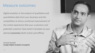 conﬁdenKal	
 18	
 
Digital analy*cs is the analysis of qualita*ve and 
quan*ta*ve data from your business and the 
compe**on to drive a con*nual improvement of 
the online experience that your customers and 
poten*al customer have which translates to your 
desired outcomes (both online and oﬄine)
Measure outcomes
Avinash	
 Kaushik	
 
Google	
 Digital	
 Analy9cs	
 Evangelist	
 
 