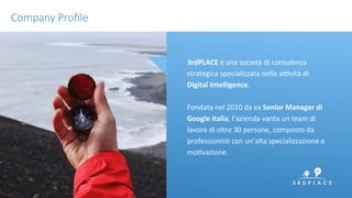 conﬁdenKal	
 2	
 
3rdPLACE	
 è	
 una	
 società	
 di	
 consulenza	
 
strategica	
 specializzata	
 nelle	
 aNvità	
 di	
 
Digital	
 Intelligence.	
 	
 
	
 
Fondata	
 nel	
 2010	
 da	
 ex	
 Senior	
 Manager	
 di	
 
Google	
 Italia,	
 l’azienda	
 vanta	
 un	
 team	
 di	
 
lavoro	
 di	
 oltre	
 30	
 persone,	
 composto	
 da	
 
professionisK	
 con	
 un’alta	
 specializzazione	
 e	
 
moKvazione.	
 	
 
	
 
Company Proﬁle
 
