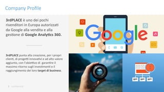 conﬁdenKal	
 
Company Proﬁle
3	
 
3rdPLACE	
 è	
 uno	
 dei	
 pochi	
 
rivenditori	
 in	
 Europa	
 autorizzaK	
 	
 
da	
 Google	
 alla	
 vendita	
 e	
 alla	
 
gesKone	
 di	
 Google	
 Analy9cs	
 360.	
 
3rdPLACE	
 punta	
 alla	
 creazione,	
 per	
 i	
 propri	
 
clienK,	
 di	
 progeN	
 innovaKvi	
 e	
 ad	
 alto	
 valore	
 
aggiunto,	
 con	
 l’obieNvo	
 di	
 	
 garanKre	
 il	
 
massimo	
 ritorno	
 sugli	
 invesKmenK	
 e	
 il	
 
raggiungimento	
 dei	
 loro	
 target	
 di	
 business.	
 
 