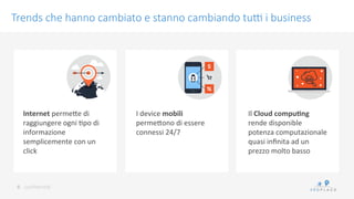 conﬁdenKal	
 
Trends che hanno cambiato e stanno cambiando tu? i business
6	
 
Internet	
 permeWe	
 di	
 
raggiungere	
 ogni	
 Kpo	
 di	
 
informazione	
 
semplicemente	
 con	
 un	
 
click	
 
I	
 device	
 mobili	
 
permeWono	
 di	
 essere	
 
connessi	
 24/7	
 
Il	
 Cloud	
 compu9ng	
 
rende	
 disponible	
 
potenza	
 computazionale	
 
quasi	
 inﬁnita	
 ad	
 un	
 
prezzo	
 molto	
 basso	
 
 